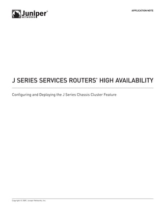 APPLICATION NOTE




J SERIES SERVICES ROUTERS’ HIgH AVAIlAbIlITy

Configuring and Deploying the J Series Chassis Cluster Feature




Copyright © 2009, Juniper Networks, Inc.
 