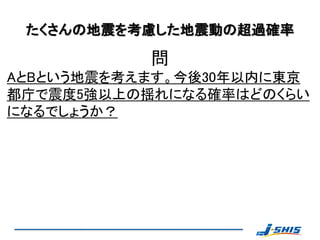 たくさんの地震を考慮した地震動の超過確率

           問
AとBという地震を考えます。今後30年以内に東京
都庁で震度5強以上の揺れになる確率はどのくらい
になるでしょうか？
 