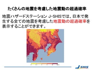 たくさんの地震を考慮した地震動の超過確率
地震ハザードステーション J-SHISでは、日本で発
生する全ての地震を考慮した地震動の超過確率を
表示することができます。
 