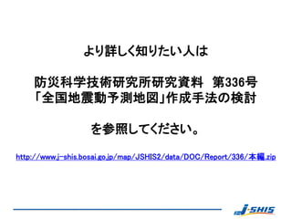 より詳しく知りたい人は

    防災科学技術研究所研究資料 第336号
    「全国地震動予測地図」作成手法の検討

                   を参照してください。

http://www.j-shis.bosai.go.jp/map/JSHIS2/data/DOC/Report/336/本編.zip
 