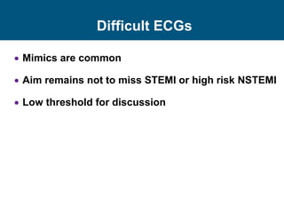Difficult ECGs
 Mimics are common
 Aim remains not to miss STEMI or high risk NSTEMI
 Low threshold for discussion
 