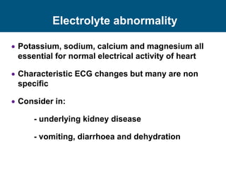 Electrolyte abnormality
 Potassium, sodium, calcium and magnesium all
essential for normal electrical activity of heart
 Characteristic ECG changes but many are non
specific
 Consider in:
- underlying kidney disease
- vomiting, diarrhoea and dehydration
 