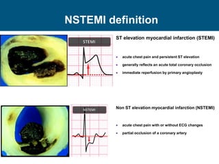 NSTEMI definition
ST elevation myocardial infarction (STEMI)
 acute chest pain and persistent ST elevation
 generally reflects an acute total coronary occlusion
 immediate reperfusion by primary angioplasty
Non ST elevation myocardial infarction (NSTEMI)
 acute chest pain with or without ECG changes
 partial occlusion of a coronary artery
 