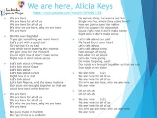 We are here, Alicia Keys
 We are here
We are here for all of us
We are here for all of us
It's why we are here, why we are here
We are here
 Bombs over Baghdad
Tryna get something we never heard
Let's start with a good dad
So real but it's so sad
And while we're burning this incense
We gon' pray for the innocent
Cause right now it don't make sense
Right now it don't make sense
 Let's talk about chi-town
Let's talk about Gaza
Let's talk about
Let's talk about Israel
Right now it is real
Let's talk about
Let's talk Nigeria, and the mass hysteria
Our souls are brought together so that we
could love each other brother
 We are here
We are here for all of us
We are here for all of us
It's why we are here, why we are here
We are here
 No guns made in Harlem
But yet Crime is a problem
He wanna shine, he wanna rob 'em
Single mother, where they come from?
How we gonna save the nation
With no support for education
Cause right now it don't make sense
Right now it don't make sense
 Let's talk about our part
My heart touch your heart
Let's talk about
Let's talk about living
Had enough of dying
Not what we all about
Let's do more giving
Do more forgiving, yeah
Our souls are brought together so that we can
love each other sister
 We are here (x2)
We are here for all of us
We are here for all of us
It's why we are here, why we are here
We are here
 Oh oh oh oh
Oh oh oh oh
 We are here (x2)
We are here for all of us
We are here for all of us
It's why we are here, why we are here
We are here
https://www.youtube.com/watch?v=OVAh80-h-E8
 