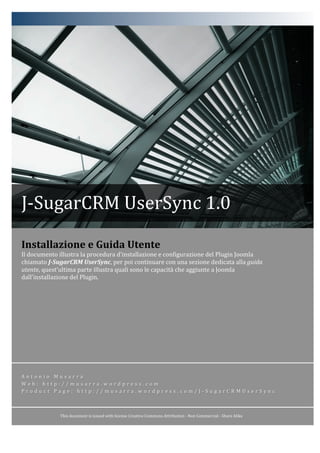  
              	
                                                         	
  




J-­‐SugarCRM	
  UserSync	
  1.0	
  

Installazione	
  e	
  Guida	
  Utente	
  
Il	
  documento	
  illustra	
  la	
  procedura	
  d’installazione	
  e	
  configurazione	
  del	
  Plugin	
  Joomla	
  
chiamato	
  J-­‐SugarCRM	
  UserSync,	
  per	
  poi	
  continuare	
  con	
  una	
  sezione	
  dedicata	
  alla	
  guida	
  
utente,	
  quest’ultima	
  parte	
  illustra	
  quali	
  sono	
  le	
  capacità	
  che	
  aggiunte	
  a	
  Joomla	
  
dall’installazione	
  del	
  Plugin.	
  




A n t o n i o 	
   M u s a r r a 	
  
W e b : 	
   h t t p : / / m u s a r r a . w o r d p r e s s . c o m 	
  
P r o d u c t 	
   P a g e : 	
   h t t p : / / m u s a r r a . w o r d p r e s s . c o m / J -­‐ S u g a r C R M U s e r S y n c 	
  



                     This	
  document	
  is	
  issued	
  with	
  license	
  Creative	
  Commons	
  Attribution	
  -­‐	
  Non	
  Commercial	
  -­‐	
  Share	
  Alike	
  
                                                                                                  d	
     	
  
 