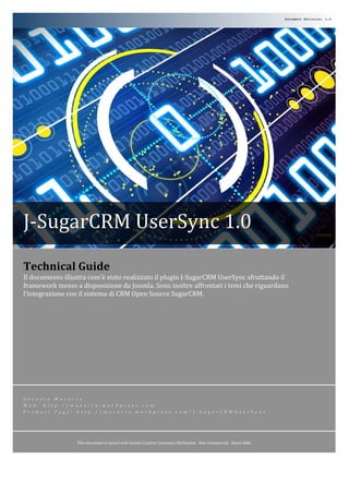 Document Revision: 1.0




J-­‐SugarCRM	
  UserSync	
  1.0	
  
               	
  
               	
                                                             	
  
Technical	
  Guide	
  
Il	
  documento	
  illustra	
  com’è	
  stato	
  realizzato	
  il	
  plugin	
  J-­‐SugarCRM	
  UserSync	
  sfruttando	
  il	
  
framework	
  messo	
  a	
  disposizione	
  da	
  Joomla.	
  Sono	
  inoltre	
  affrontati	
  i	
  temi	
  che	
  riguardano	
  
l’integrazione	
  con	
  il	
  sistema	
  di	
  CRM	
  Open	
  Source	
  SugarCRM.	
  	
  




A n t o n i o 	
   M u s a r r a 	
  
W e b : 	
   h t t p : / / m u s a r r a . w o r d p r e s s . c o m 	
  
P r o d u c t 	
   P a g e : 	
   h t t p : / / m u s a r r a . w o r d p r e s s . c o m / J -­‐ S u g a r C R M U s e r S y n c                                                	
  




                            This	
  document	
  is	
  issued	
  with	
  license	
  Creative	
  Commons	
  Attribution	
  -­‐	
  Non	
  Commercial	
  -­‐	
  Share	
  Alike	
  

                                                                                                                   	
  
 