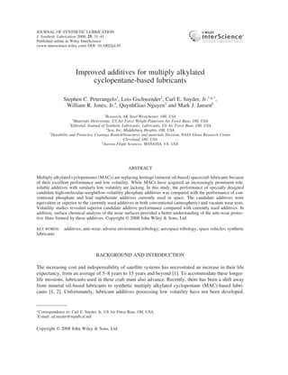 JOURNAL OF SYNTHETIC LUBRICATION
J. Synthetic Lubrication 2008; 25: 31–41
Published online in Wiley InterScience
(www.interscience.wiley.com) DOI: 10.1002/jsl.45




                        Improved additives for multiply alkylated
                             cyclopentane-based lubricants

               Stephen C. Peterangelo1, Lois Gschwender2, Carl E. Snyder, Jr.3,*,†,
                William R. Jones, Jr.4, QuynhGiao Nguyen5 and Mark J. Jansen6
                                           1
                                             Research, AK Steel Westchester, OH, USA
                    2
                       Materials Directorate, US Air Force Wright-Patterson Air Force Base, OH, USA
                    3
                      Editorial, Journal of Synthetic Lubricants; Lubricants, US Air Force Base, OH, USA
                                             4
                                              Sest, Inc. Middleburg Heights, OH, USA
       5
         Durability and Protective Coatings Branch/Structures and materials Division, NASA Glenn Research Center
                                                         Cleveland, OH, USA
                                         6
                                           Aurora Flight Sciences, MANASSA, VA, USA




                                                    ABSTRACT

Multiply alkylated cyclopentanes (MACs) are replacing heritage (mineral oil-based) spacecraft lubricants because
of their excellent performance and low volatility. While MACs have acquired an increasingly prominent role,
soluble additives with similarly low volatility are lacking. In this study, the performance of specially designed
candidate high-molecular-weight/low-volatility phosphate additives was compared with the performance of con-
ventional phosphate and lead naphthenate additives currently used in space. The candidate additives were
equivalent or superior to the currently used additives in both conventional (atmospheric) and vacuum wear tests.
Volatility studies revealed superior candidate additive performance compared with currently used additives. In
addition, surface chemical analysis of the wear surfaces provided a better understanding of the anti-wear protec-
tive ﬁlms formed by these additives. Copyright © 2008 John Wiley & Sons, Ltd.

KEY WORDS:     additives; anti-wear; adverse environment tribology; aerospace tribology; space vehicles; synthetic
lubricants



                                 BACKGROUND AND INTRODUCTION

The increasing cost and indispensability of satellite systems has necessitated an increase in their life
expectancy, from an average of 5–8 years to 15 years and beyond [1]. To accommodate these longer-
life missions, lubricants used in these craft must also advance. Recently, there has been a shift away
from mineral oil-based lubricants to synthetic multiply alkylated cyclopentane (MAC)-based lubri-
cants [1, 2]. Unfortunately, lubricant additives possessing low volatility have not been developed.


*Correspondence to: Carl E. Snyder, Jr, US Air Force Base, OH, USA.
†
  E-mail: ed.snyder@wpafb.af.mil


Copyright © 2008 John Wiley & Sons, Ltd.
 