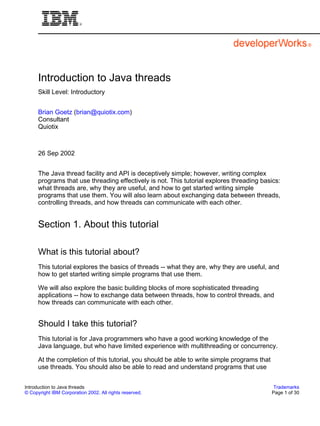 Introduction to Java threads
Skill Level: Introductory
Brian Goetz (brian@quiotix.com)
Consultant
Quiotix

26 Sep 2002
The Java thread facility and API is deceptively simple; however, writing complex
programs that use threading effectively is not. This tutorial explores threading basics:
what threads are, why they are useful, and how to get started writing simple
programs that use them. You will also learn about exchanging data between threads,
controlling threads, and how threads can communicate with each other.

Section 1. About this tutorial
What is this tutorial about?
This tutorial explores the basics of threads -- what they are, why they are useful, and
how to get started writing simple programs that use them.
We will also explore the basic building blocks of more sophisticated threading
applications -- how to exchange data between threads, how to control threads, and
how threads can communicate with each other.

Should I take this tutorial?
This tutorial is for Java programmers who have a good working knowledge of the
Java language, but who have limited experience with multithreading or concurrency.
At the completion of this tutorial, you should be able to write simple programs that
use threads. You should also be able to read and understand programs that use
Introduction to Java threads
© Copyright IBM Corporation 2002. All rights reserved.

Trademarks
Page 1 of 30

 