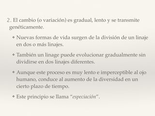2. El cambio (o variación) es gradual, lento y se transmite
genéticamente.
❖ Nuevas formas de vida surgen de la división de un linaje
en dos o más linajes.
❖ También un linage puede evolucionar gradualmente sin
dividirse en dos linajes diferentes.
❖ Aunque este proceso es muy lento e imperceptible al ojo
humano, conduce al aumento de la diversidad en un
cierto plazo de tiempo.
❖ Este principio se llama “especiación”.
 