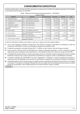 CONHECIMENTOS ESPECÍFICOS
Os dados da tabela abaixo, extraídos do SIAFI, apresentam a execução da LOA de 2009, da Unidade Orçamentária (UO) Fundação
Universidade Federal do Pampa, até 28/8/2009.
                                   Órgão – Ministério da Educação/Unidade Orçamentária – UNIPAMPA
                                                             (valores em R$)
             subfunção                              programa                    dotação inicial   autorizado       liquidado         pago
122 - Administração geral            1073 – Universidade do século XXI             3.365.010,00    4.065.010,00    3.263.864,92    2.821.964,16
128 - Formação de recursos humanos 1067 - Gestão da política de educação             406.730,00     406.730,00          501,55                0,00
301 - Atenção básica                 0750 - Apoio administrativo                     350.000,00     350.000,00      111.993,48        91.456,49
306 - Alimentação e nutrição         0750 - Apoio administrativo                     171.898,00     620.309,00      280.137,72       224.359,81
331 - Proteção e benefícios ao
                                     0750 - Apoio administrativo                      21.574,00      21.574,00       15.285,69        13.439,54
trabalhador
364 - Ensino superior                1073 – Universidade do século XXI           35.974.438,00    45.592.505,00   20.726.307,39   18.468.653,87
                                     1375 - Desenvolvimento do ensino da pós-
364 - Ensino superior                                                                 50.000,00      50.000,00         1.775,99         1.775,99
                                     graduação e da pesquisa
365 - Educação infantil              0750 - Apoio administrativo                      87.168,00      87.168,00       45.656,73        39.607,92
                                     1375 - Desenvolvimento do ensino da pós-
571 - Desenvolvimento científico                                                   2.850.000,00    2.850.000,00            0,00               0,00
                                     graduação e da pesquisa
                                                                                                                                  Fonte: SIGA Brasil.

A partir das informações da tabela acima, julgue os itens que se seguem, acerca de orçamento público.
51   Caso o gasto efetuado na subfunção Atenção básica seja referente às despesas orçamentárias do atendimento à saúde dos
     servidores da UNIPAMPA, ele deve ser classificado no orçamento da seguridade social.
52   O empenho orçamentário no período foi igual a R$ 21,7 milhões, ou seja, o mesmo valor que foi pago no período.
53   Pode-se atribuir à diferença de R$ 10.766.478,00 entre a dotação orçamentária autorizada e a inicial a existência de créditos
     suplementares para os programas Apoio administrativo e Universidade do Século XXI, durante a execução da LOA/2009.
54   A liquidação das despesas durante a execução orçamentária consiste na verificação do direito adquirido pelo credor ou entidade
     beneficiária, tendo por base os títulos e documentos comprobatórios do respectivo crédito ou da habilitação ao benefício.
55   As despesas realizadas pela UNIPAMPA com obras, equipamentos e instalações e material permanente não integram os
     orçamentos fiscal e da seguridade social, devendo ser classificadas no orçamento de investimento do Ministério da Educação.
56   A disponibilização de recursos financeiros para as unidades gestoras é realizada por intermédio de três mecanismos: cota, repasse
     e sub-repasse. O sub-repasse corresponde à liberação de recursos dos órgãos setoriais de programação financeira para as unidades
     gestoras de sua jurisdição e entre unidades gestoras de um mesmo ministério, órgão ou entidade.
 RASCUNHO




UnB/CESPE – UNIPAMPA
Cargo 9: Contador                                                                                                                            –1–
 