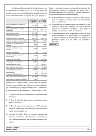 Ao elaborar as demonstrações do fluxo de caixa para fins     Julgue os itens que se seguem, considerando as estruturas das
de atendimento às exigências da Lei n.º 6.404/1976 (com               demonstrações financeiras obrigatórias, de acordo com a
                                                                      legislação societária (Lei n.º 6.404/1976 e alterações posteriores)
alterações posteriores), o contador de determinada instituição de
                                                                      e com as normas brasileiras de contabilidade.
ensino superior apresentou os seguintes dados, em reais (R$):
                                                                      75   A demonstração do resultado do exercício deve incluir o
                                        1.º/1/2008 a   1.º/1/2007 a        lucro ou o prejuízo do exercício, além de seu percentual por
                                        31/12/2008     31/12/2007          ação do capital social.
redução (aumento) em contas a
                                            (14.866)          7.480   76   A demonstração do valor adicionado deve evidenciar o valor
receber                                                                    da riqueza gerada pela companhia e a forma como essa
redução (aumento) em valores                                               riqueza será distribuída, incluindo-se o valor pago ou
                                             207.723      (322.827)
mobiliários                                                                creditado aos acionistas a título de dividendos.
ações em tesouraria                         (21.068)              0   77   A demonstração de lucros ou prejuízos acumulados deve
adições no intangível                       (43.874)          3.004        indicar o montante do dividendo por ação do capital social
aquisição de novas faculdades               (82.121)       (20.751)        e pode ser incluída na demonstração das mutações do
                                                                           patrimônio líquido, caso esta venha a ser elaborada e
aumento (redução) em fornecedores             12.764          (250)
                                                                           publicada.
aumento em adiantamento de
                                               4.686          1.685    RASCUNHO
clientes
aumento nas demais contas a
                                             (8.253)        (9.590)
receber
aumento nos estoques                         (1.978)          (870)
aumento (redução) de caixa e
                                               6.659          2.453
equivalentes
compras de imobilizado                      (78.287)       (11.286)
depreciação e amortização                     30.024         8.321
integralização de capital                          0       395.695
juros pagos por empréstimos                    (289)        (2.268)
lucro (prejuízo) do exercício                 30.560       (16.583)
pagamento de
                                             (8.181)       (22.092)
empréstimos/financiamentos
redução nas demais contas a pagar           (20.181)        (7.215)
saldo inicial de caixa e equivalentes          2.455              2

Sabendo que a entidade adota a classificação das despesas
financeiras dentro do fluxo que lhe deu origem e considerando
que a demonstração seja segregada em três fluxos — operacional,
de investimentos e de financiamentos —, julgue os itens a seguir.

71   O fluxo de caixa das operações é positivo nos dois períodos
     analisados.

72   O fluxo de caixa dos financiamentos é negativo nos dois
     períodos analisados.

73   O fluxo de caixa dos investimentos em 2007 apresenta
     resultado favorável em decorrência da integralização de
     capital ocorrida naquele ano.

74   Nos anos de 2007 e 2008, as variações (aumentos ou
     reduções) ocorridas no saldo de caixa e equivalentes de
     caixa são demonstradas por dois fluxos positivos e um fluxo
     negativo.


UnB/CESPE – UNIPAMPA
Cargo 9: Contador                                                                                                                   –3–
 