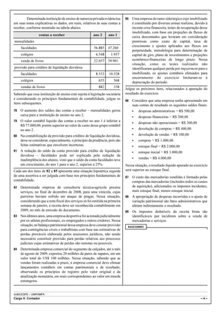 Determinada instituição de ensino de natureza privada evidenciou     85   Uma empresa do ramo siderúrgico cujo imobilizado
em suas notas explicativas os dados, em reais, relativos às suas contas a          é constituído por diversas usinas realizou, devido à
receber, conforme mostrado na tabela abaixo.                                       recente crise financeira, testes de recuperação desse
                                                                                   imobilizado, com base em projeções de fluxos de
                  contas a receber                      ano 2     ano 1
                                                                                   caixa descontados que levaram em consideração
mensalidades                                                                       premissas como custo de capital, taxa de
                                                                                   crescimento e ajustes aplicados aos fluxos em
     faculdades                                         56.885    47.260
                                                                                   perpetuidade, metodologia para determinação de
     colégios                                            6.548      1.957          capital de giro, plano de investimentos e projeções
     venda de livros                                    22.057    39.901           econômico-financeiras de longo prazo. Nessa
                                                                                   situação, como os testes realizados não
provisão para créditos de liquidação duvidosa                                      identificaram qualquer perda por impairment para o
     faculdades                                          8.533     10.528          imobilizado, os ajustes contábeis efetuados para
                                                                                   encerramento do exercício limitaram-se à
     colégios                                              655        568          depreciação do período.
     vendas de livros                                      882        358
                                                                              Julgue os próximos itens, relacionados à apuração do
Sabendo que essa instituição de ensino está sujeita à legislação societária   resultado do exercício.
e considerando os princípios fundamentais de contabilidade, julgue os
                                                                              86   Considere que uma empresa tenha apresentado em
itens subsequentes.
                                                                                   suas contas de resultado os seguintes saldos finais:
78   O aumento dos saldos das contas a receber – mensalidades gerou                <   despesas administrativas = R$ 500,00
     caixa para a instituição de ensino no ano 2.
                                                                                   <   despesas financeiras = R$ 200,00
79   O valor contábil líquido das contas a receber no ano 1 é inferior a
                                                                                   <   despesas não operacionais = R$ 300,00
     R$ 77.000,00, porém superior ao valor de custo desse grupo contábil
     no ano 2.                                                                     <   devolução de compras = R$ 400,00
80   Na contabilização da provisão para créditos de liquidação duvidosa,           <   devolução de vendas = R$ 100,00
     deve-se considerar, especialmente, o princípio da prudência, pois são         <   compras = R$ 1.000,00
     feitas estimativas que envolvem incertezas.                                   <   estoque final = R$ 2.000,00
81   A redução do saldo da conta provisão para crédito de liquidação               <   estoque inicial = R$ 3.000,00
     duvidosa – faculdades pode ser explicada pela redução da
     inadimplência dos alunos, visto que o saldo da conta faculdades teve          <   vendas = R$ 4.000,00
     um crescimento, do ano 1 para o ano 2, superior a 25%.                   Nessa situação, o resultado líquido apurado no exercício
Cada um dos itens de 82 a 85 apresenta uma situação hipotética seguida        será superior ao estoque final.
de uma assertiva a ser julgada com base nos princípios fundamentais de        87   O custo das mercadorias vendidas é formado pelas
contabilidade.                                                                     compras das mercadorias (incluídos todos os custos
82   Determinada empresa de consultoria técnica-agrícola prestou                   de aquisição), adicionados os impostos incidentes,
     serviços, no final de dezembro de 2008, para uma vinícola, cujas              mais estoque final, menos estoque inicial.
     parreiras haviam sofrido um ataque de pragas. Nessa situação,            88   A apropriação de despesas incorridas e o ajuste de
     considerando que a nota fiscal dos serviços só foi emitida na primeira        variação patrimonial são fatos administrativos que
     semana de janeiro, a receita deve ser reconhecida contabilmente em            afetam indiretamente o resultado.
     2009, no mês de emissão do documento.                                    89   Os impostos dedutíveis da receita bruta são
83   Nos últimos anos, uma empresa desportiva foi acionada judicialmente           identificáveis por incidirem sobre a venda de
     por ex-atletas profissionais, ex-empregados e outros credores. Nessa          mercadorias e serviços.
     situação, no balanço patrimonial dessa empresa deve constar provisão      RASCUNHO
     para contingências cíveis e trabalhistas com base nas estimativas de
     perdas prováveis elaborada pelos assessores jurídicos, não sendo
     necessário constituir provisão para perdas relativas aos processos
     judiciais cujas estimativas de perdas são remotas ou possíveis.
84   Determinada empresa comercial do segmento de calçados, até o mês
     de agosto de 2009, exportou 20 milhões de pares de sapatos, em um
     valor total de US$ 100 milhões. Nessa situação, sabendo que as
     vendas foram realizadas a prazo, a empresa comercial deve efetuar
     lançamentos contábeis em contas patrimoniais e de resultado,
     observando os princípios do registro pelo valor original e da
     atualização monetária, em reais correspondentes ao valor em moeda
     estrangeira.


UnB/CESPE – UNIPAMPA
Cargo 9: Contador                                                                                                                  –4–
 