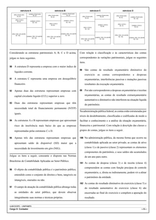 estrutura A                                    estrutura B                                          estrutura C                                   estrutura D
                              passivo financeiro                              passivo financeiro
       ativo financeiro                               ativo financeiro              R$ 20                                     passivo financeiro
                                    R$ 20                                                                                                                 ativo financeiro
            R$ 40                                         R$ 60                                           ativo financeiro         R$ 40                                         passivo financeiro
                                                                                                              R$ 60                                           R$ 60
                                                                                                                                                                                     R$ 100
         ativo cíclico                                                          passivo cíclico
            R$ 60                passivo cíclico
                                   R$ 100                                         R$ 100
                                                        ativo cíclico                                                                                       ativo cíclico
                                                           R$ 80                                                                passivo cíclico                                   passivo cíclico
                                                                                                                                   R$ 80                       R$ 70
                                                                                                           ativo cíclico                                                             R$ 60
                                                                                                             R$ 120


     ativo não circulante                                                   passivo não circulante
           R$ 180                                                                 R$ 160                                                                ativo não circulante
                            passivo não circulante   ativo não circulante                                                                                     R$ 150
                                   R$ 160                                                                                    passivo não circulante                            passivo não circulante
                                                          R$ 140                                      ativo não circulante         R$ 160                                            R$ 120
                                                                                                            R$ 100




Considerando as estruturas patrimoniais A, B, C e D acima,                                           Com relação à classificação e às características das contas

julgue os itens seguintes.                                                                           correspondentes às variações patrimoniais, julgue os seguintes
                                                                                                     itens.
90      A estrutura D representa a empresa com o maior índice de
                                                                                                     98      São contas de resultado orçamentário diminutivo do
        liquidez corrente.
                                                                                                             exercício          as     contas         correspondentes               a     despesas
91      A estrutura C representa uma empresa em desequilíbrio                                                orçamentárias, interferências passivas e mutações passivas
        financeiro.                                                                                          resultantes da execução orçamentária.

92      Apenas duas das estruturas representam empresas com                                          99      Por não corresponderem a despesas orçamentárias e receitas

        capital circulante líquido (CCL) superior a zero.                                                    orçamentárias, as contas de resultado extraorçamentário
                                                                                                             aumentativo e diminutivo não interferem na situação líquida
93      Duas das estruturas representam empresas que têm
                                                                                                             do patrimônio.
        necessidade total de financiamento permanente (NTFP)
                                                                                                     Na administração pública federal, as contas estão estruturadas por
        iguais.
                                                                                                     níveis de desdobramento, classificadas e codificadas de modo a
94      As estruturas A e B representam empresas que apresentam                                      facilitar o conhecimento e a análise da situação orçamentária,
        risco de insolvência mais baixo do que as empresas                                           financeira e patrimonial. Com relação à descrição das classes e

        representadas pelas estruturas C e D.                                                        grupos de contas, julgue os itens a seguir.

95      Apenas três das estruturas representam empresas que                                          100 Na administração pública, da mesma forma que ocorre na

        apresentam saldo de disponível (SD) maior que a                                                      contabilidade aplicada ao setor privado, as contas de ativo

        necessidade de investimento em giro (NIG).                                                           (classe 1) e de passivo (classe 2) representam os elementos
                                                                                                             componentes do patrimônio, e seus saldos são acumulados
Julgue os itens a seguir, consoante o disposto nas Normas                                                    de um ano para outro.
Brasileiras de Contabilidade Aplicadas ao Setor Público.
                                                                                                     101 As contas de despesa (classe 3) e de receita (classe 4)

                                                                                                             compreendem as contas com função precípua de controle
96      O objeto da contabilidade pública é o patrimônio público,
                                                                                                             orçamentário, e, direta ou indiretamente, podem vir a afetar
        entendido como o conjunto de direitos e bens, tangíveis ou
                                                                                                             o patrimônio da entidade.
        intangíveis, onerados ou não.
                                                                                                     102 As contas do resultado diminutivo do exercício (classe 5) e
97      O campo de atuação da contabilidade pública abrange todas                                            do resultado aumentativo do exercício (classe 6) são
        as entidades do setor público, que devem observar                                                    encerradas ao final do exercício e compõem a apuração do
        integralmente suas normas e técnicas próprias.                                                       resultado.


UnB/CESPE – UNIPAMPA
Cargo 9: Contador                                                                                                                                                                                   –5–
 