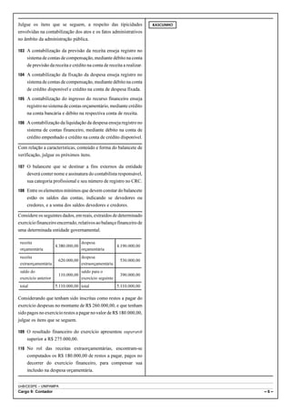 Julgue os itens que se seguem, a respeito das tipicidades                RASCUNHO

envolvidas na contabilização dos atos e os fatos administrativos
no âmbito da administração pública.

103 A contabilização da previsão da receita enseja registro no
     sistema de contas de compensação, mediante débito na conta
     de previsão da receita e crédito na conta de receita a realizar.
104 A contabilização da fixação da despesa enseja registro no
     sistema de contas de compensação, mediante débito na conta
     de crédito disponível e crédito na conta de despesa fixada.
105 A contabilização do ingresso do recurso financeiro enseja
     registro no sistema de contas orçamentário, mediante crédito
     na conta bancária e débito na respectiva conta de receita.
106 A contabilização da liquidação da despesa enseja registro no
     sistema de contas financeiro, mediante débito na conta de
     crédito empenhado e crédito na conta de crédito disponível.

Com relação a características, conteúdo e forma do balancete de
verificação, julgue os próximos itens.

107 O balancete que se destinar a fins externos da entidade
     deverá conter nome e assinatura do contabilista responsável,
     sua categoria profissional e seu número de registro no CRC.
108 Entre os elementos mínimos que devem constar do balancete
     estão os saldos das contas, indicando se devedores ou
     credores, e a soma dos saldos devedores e credores.

Considere os seguintes dados, em reais, extraídos de determinado
exercício financeiro encerrado, relativos ao balanço financeiro de
uma determinada entidade governamental.

 receita                             despesa
                      4.380.000,00                        4.190.000,00
 orçamentária                        orçamentária
 receita                             despesa
                       620.000,00                          530.000,00
 extraorçamentária                   extraorçamentária
 saldo do                            saldo para o
                       110.000,00                          390.000,00
 exercício anterior                  exercício seguinte
 total                5.110.000,00 total                  5.110.000,00

Considerando que tenham sido inscritas como restos a pagar do
exercício despesas no montante de R$ 260.000,00, e que tenham
sido pagos no exercício restos a pagar no valor de R$ 180.000,00,
julgue os itens que se seguem.

109 O resultado financeiro do exercício apresentou superavit
     superior a R$ 275.000,00.
110 No rol das receitas extraorçamentárias, encontram-se
     computados os R$ 180.000,00 de restos a pagar, pagos no
     decorrer do exercício financeiro, para compensar sua
     inclusão na despesa orçamentária.


UnB/CESPE – UNIPAMPA
Cargo 9: Contador                                                                   –6–
 