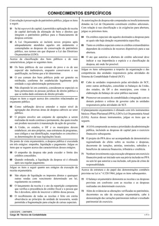 CONHECIMENTOS ESPECÍFICOS
Com relação à preservação do patrimônio público, julgue os itens      As autorizações de despesa não computadas ou insuficientemente
a seguir.                                                             dotadas na Lei de Orçamento constituem créditos adicionais.
51   Se há superavit de capital, é permitida a aplicação de receita   Com relação à sua classificação e às exigências para abertura,
     de capital derivada da alienação de bens e direitos que          julgue os próximos itens.
     integram o patrimônio público para o financiamento de
     despesa corrente.                                                64   Os créditos especiais são aqueles destinados a despesas para
                                                                           as quais não haja dotação orçamentária específica.
52   A Lei Orçamentária só incluirá novos projetos após
     adequadamente atendidos aqueles em andamento e                   65   Tanto os créditos especiais como os créditos extraordinários
     contempladas as despesas de conservação do patrimônio                 dependem da existência de recursos disponíveis para a sua
     público, nos termos em que dispuser a Lei das Diretrizes              abertura.
     Orçamentárias (LDO).
                                                                      66   O ato que autoriza a abertura de crédito adicional deve
Acerca da classificação dos bens públicos e de suas
                                                                           indicar a sua importância e espécie e a classificação da
características, julgue os seguintes itens.
                                                                           despesa, até onde for possível.
53   Os bens públicos de uso comum do povo e os de uso
     especial são inalienáveis, enquanto conservarem a sua            Julgue os itens subsequentes a respeito da organização e das
     qualificação, na forma que a lei determinar.                     competências das unidades responsáveis pelas atividades do
54   O uso comum dos bens públicos pode ser gratuito ou               Sistema de Contabilidade Federal (SCF).
     retribuído, conforme for estabelecido legalmente pela
                                                                      67   Cabe às unidades responsáveis pelas atividades do SCF,
     entidade a cuja administração pertencerem.
                                                                           entre outras atribuições, consolidar os balanços da União,
55   Não dispondo lei em contrário, consideram-se especiais os
                                                                           dos estados, do DF e dos municípios, com vistas à
     bens pertencentes às pessoas jurídicas de direito público a
     que se tenha dado estrutura de direito privado.                       elaboração do balanço do setor público nacional.

Julgue os itens a seguir acerca dos conceitos relacionados ao         68   Promover em assuntos de contabilidade a integração com os
orçamento público.                                                         demais poderes e esferas de governo cabe às unidades
                                                                           responsáveis pelas atividades do SCF.
56   Como subfunção deve-se entender o maior nível de
     agregação das diversas áreas de despesa cabíveis ao setor        O planejamento orçamentário é efetuado com três instrumentos
     público.                                                         básicos: Plano Plurianual (PPA), LDO e Lei Orçamentária Anual
57   O projeto envolve um conjunto de operações a serem               (LOA). Acerca desses instrumentos, julgue os itens que se
     realizadas de modo contínuo e permanente, das quais resulta      seguem.
     um produto necessário à manutenção da ação do governo.
58   A União, os estados, o DF e os municípios devem                  69   A LOA compreende as metas e prioridades da administração
     estabelecer, em atos próprios, suas estruturas de programas,          pública, incluindo as despesas de capital para o exercício
     seus códigos e sua identificação, respeitados os conceitos e          financeiro subsequente.
     as determinações de suas legislações locais.
                                                                      70   O projeto do PPA deve ser acompanhado de demonstrativo
Do ponto de vista orçamentário, a despesa pública é executada              regionalizado do efeito sobre as receitas e despesas,
em três estágios: empenho, liquidação e pagamento. Julgue os               decorrente de isenções, anistias, remissões, subsídios e
itens que se seguem acerca das características desses estágios.
                                                                           benefícios de natureza financeira, tributária e creditícia.
59   O empenho da despesa não pode exceder o limite dos               71   Nenhum investimento cuja execução ultrapasse um exercício
     créditos concedidos.
                                                                           financeiro pode ser iniciado sem sua prévia inclusão no PPA
60   Quando ordenada, a liquidação da despesa só é efetuada                ou sem lei que autorize a sua inclusão, sob pena de crime de
     após seu regular pagamento.
                                                                           responsabilidade.
Julgue os itens a seguir quanto aos estágios da execução da
receita orçamentária.                                                 Acerca da estrutura e do papel das demonstrações contábeis
                                                                      previstas na Lei n.º 4.320/1964, julgue os itens subsequentes.
61   São objeto de liquidação os impostos diretos e quaisquer
     outras rendas com vencimento determinado em lei,                 72   O balanço orçamentário demonstra as receitas e as despesas
     regulamento ou contrato.                                              previstas em confronto com as receitas e as despesas
62   O lançamento da receita é o ato da repartição competente              realizadas em determinado exercício.
     que verifica a procedência do crédito fiscal e a pessoa que
     lhe é devedora, além de inscrever o débito dessa pessoa.         73   Além de evidenciar as alterações verificadas no patrimônio,
                                                                           decorrentes ou não da execução orçamentária, cabe à
63   O recolhimento de todas as receitas é feito em estrita
     observância ao princípio da unidade de tesouraria, sendo              demonstração das variações patrimoniais indicar o resultado
     permitida a fragmentação para criação de caixas especiais.            patrimonial do exercício.


UnB/CESPE – UNIPAMPA
Cargo 39: Técnico de Contabilidade                                                                                                –1–
 