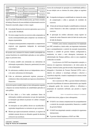 receita
                     1.320.000,00 despesa orçamentária       1.410.000,00   Acerca da escrituração de operações na contabilidade pública e
orçamentária
receita                                                                     da sua relação com os sistemas de contas, julgue os seguintes
                      180.000,00 despesa extraorçamentária     90.000,00
extraorçamentária
                                                                            itens.
saldo do exercício                saldo para o exercício
                      100.000,00                              100.000,00
anterior                          seguinte
total                1.600.000,00 total                      1.600.000,00   83   O empenho da despesa é contabilizado no sistema de contas
Apartir dos dados (em R$) da tabela acima, que foram extraídos                   de compensação e afeta a apuração do resultado do
do balanço financeiro de uma entidade em determinado exercício                   exercício.
financeiro encerrado, julgue os itens a seguir.
                                                                            84   A baixa de um bem por doação é contabilizada no sistema de

74   O resultado financeiro do exercício apresentou superavit no                 contas financeiro e não afeta a apuração do resultado do
     valor de R$ 100.000,00.                                                     exercício.

75   Os restos a pagar inscritos no exercício estão computados na           85   A aprovação de créditos adicionais enseja registro no
     receita extraorçamentária para compensar sua inclusão na                    sistema de contas financeiro tanto do lado da receita como
     despesa orçamentária.                                                       do lado da despesa.

76   A despesa extraorçamentária compreende os compromissos                          O SIAFI, como sistema computacional, foi implantado
     exigíveis cujo pagamento independa de autorização                      em 1987, tornando-se, desde então, um importante instrumento
     orçamentária.                                                          para o acompanhamento e controle da execução orçamentária,
                                                                            financeira e contábil do governo federal, configurando-se,
De acordo com a estrutura do sistema contábil contemplado nas
normas brasileiras de contabilidade aplicadas ao setor público,             atualmente, no maior e mais abrangente instrumento de

julgue os próximos itens.                                                   administração das finanças públicas, entre os seus congêneres
                                                                            conhecidos no mundo.
77   O sistema contábil está estruturado nos subsistemas de                          A performance do SIAFI tem despertado a atenção e o
     informação orçamentário, financeiro, patrimonial, de custos            interesse de organismos internacionais e de vários países da
     e de compensação.                                                      Europa e América Latina, que têm enviado, frequentemente, suas
78   Os subsistemas contábeis devem ser independentes entre si              delegações à Secretaria do Tesouro Nacional (STN), com o
     e de outros subsistemas de informações.                                objetivo de conhecer a tecnologia utilizada e absorver a
                                                                            experiência adquirida, visando à implantação de sistema similar
79   Cabe ao subsistema patrimonial registrar, processar e
     evidenciar os fatos relacionados aos ingressos e desembolsos           no seu país de origem.

     financeiros.                                                                    Até o exercício de 1986, o governo federal enfrentava
                                                                            uma série de problemas de natureza administrativa que impedia
Acerca do registro contábil, julgue os itens subsequentes segundo
                                                                            a adequada gestão dos recursos públicos e dificultava a
o disposto nas normas brasileiras de contabilidade aplicadas ao
                                                                            preparação do orçamento unificado, que passaria a vigorar
setor público.
                                                                            em 1987.

80   O livro diário e o livro razão constituem fontes de                                           Internet: <www.manualsiafi.tesouro.fazenda.gov.br> (com adaptações).


     informações contábeis permanentes em que são registradas               A partir desse texto, julgue os itens subsequentes.
     as transações que afetem ou possam vir a afetar a situação
     patrimonial.                                                           86   O SIAFI é um sistema computacional de acompanhamento
                                                                                 e controle da execução orçamentária, financeira e contábil
81   As transações no setor público devem ser reconhecidas e
                                                                                 do governo federal.
     registradas integralmente no momento em que ocorrerem.
                                                                            87   O SIAFI tem despertado somente a atenção de organismos
82   Mesmo que sejam tecnicamente estimáveis, os registros da
                                                                                 internacionais.
     entidade somente devem ser efetuados quando há absoluta
     certeza de sua ocorrência.                                             88   O governo federal implantou o SIAFI em 1986.


UnB/CESPE – UNIPAMPA
Cargo 39: Técnico de Contabilidade                                                                                                                             –2–
 