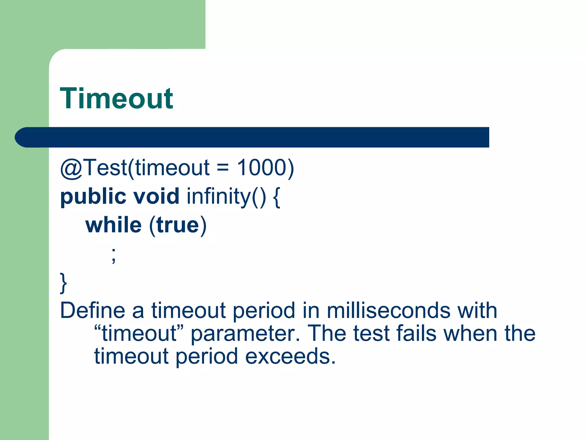 Timeout @Test(timeout = 1000)     public   void  infinity() {          while  ( true )              ;     }    Define a timeout period in milliseconds with “timeout” parameter. The test fails when the timeout period exceeds.  