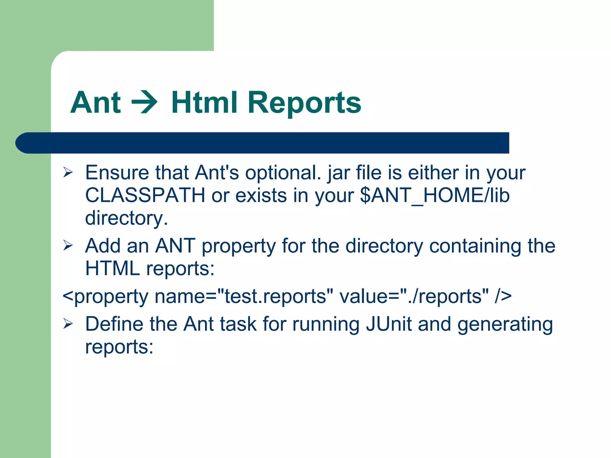 Ant    Html Reports Ensure that Ant's optional. jar file is either in your CLASSPATH or exists in your $ANT_HOME/lib directory. Add an ANT property for the directory containing the HTML reports: <property name=&quot;test.reports&quot; value=&quot;./reports&quot; />  Define the Ant task for running JUnit and generating reports:  