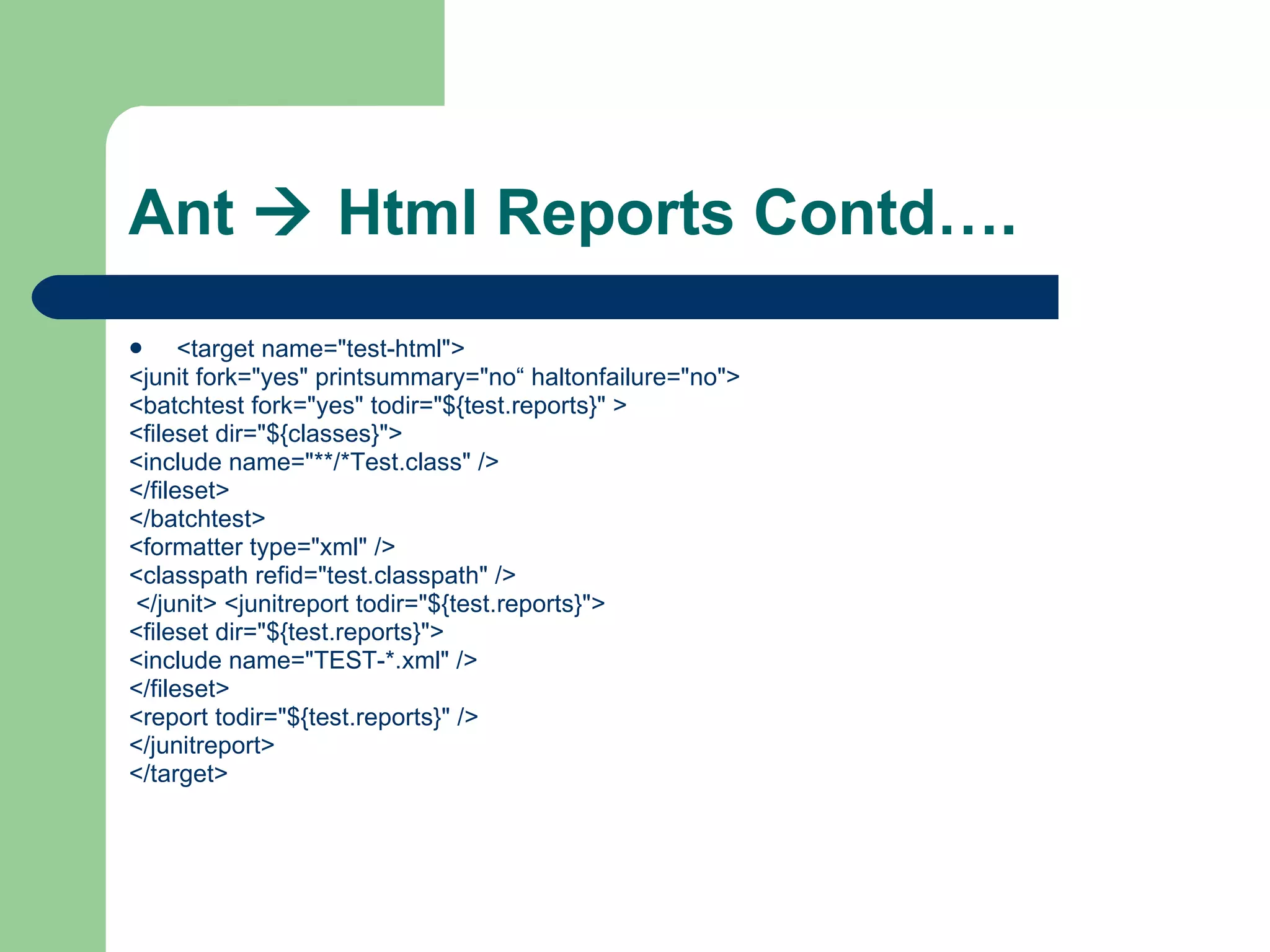 Ant    Html Reports Contd…. <target name=&quot;test-html&quot;>  <junit fork=&quot;yes&quot; printsummary=&quot;no“ haltonfailure=&quot;no&quot;>  <batchtest fork=&quot;yes&quot; todir=&quot;${test.reports}&quot; >  <fileset dir=&quot;${classes}&quot;>  <include name=&quot;**/*Test.class&quot; />  </fileset>  </batchtest>  <formatter type=&quot;xml&quot; />  <classpath refid=&quot;test.classpath&quot; /> </junit> <junitreport todir=&quot;${test.reports}&quot;>  <fileset dir=&quot;${test.reports}&quot;>  <include name=&quot;TEST-*.xml&quot; />  </fileset>  <report todir=&quot;${test.reports}&quot; />  </junitreport>  </target>  