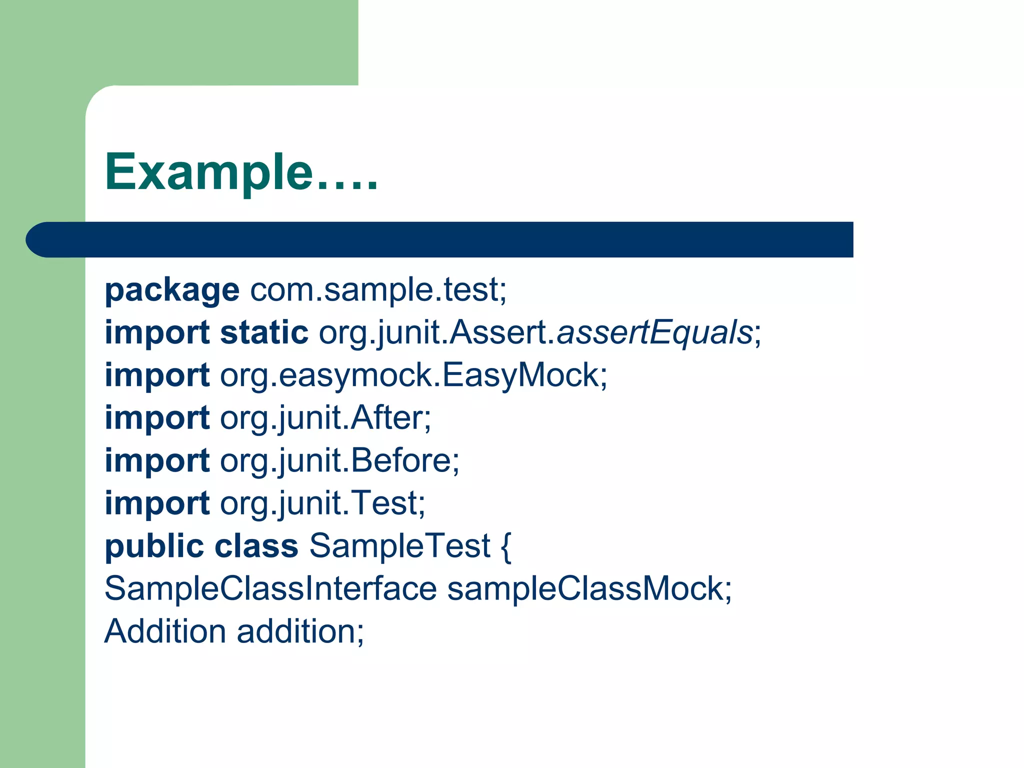 Example…. package  com.sample.test; import   static  org.junit.Assert. assertEquals ; import  org.easymock.EasyMock; import  org.junit.After; import  org.junit.Before; import  org.junit.Test; public   class  SampleTest { SampleClassInterface sampleClassMock; Addition addition; 