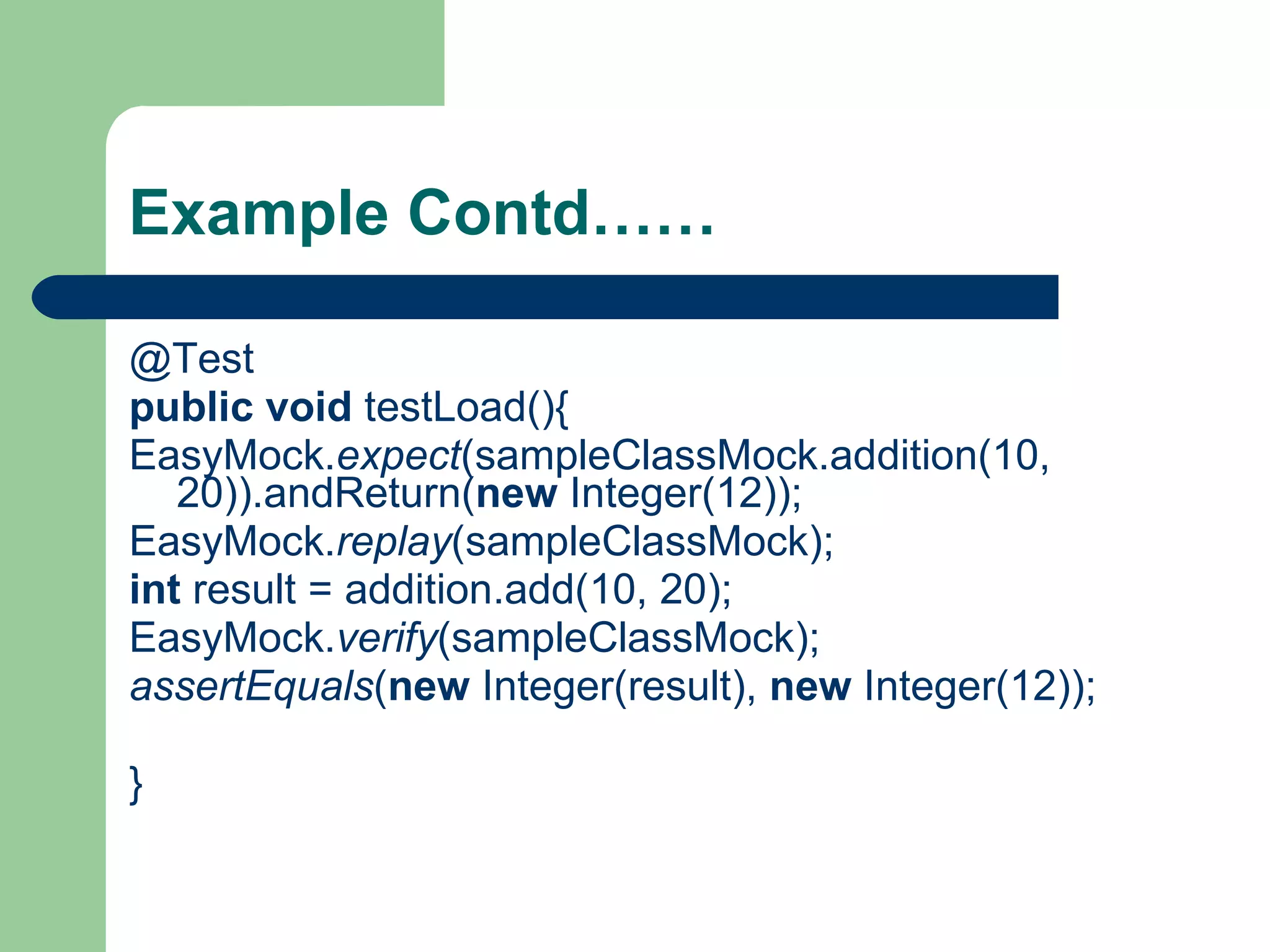 Example Contd…… @Test public   void  testLoad(){ EasyMock. expect (sampleClassMock.addition(10, 20)).andReturn( new  Integer(12)); EasyMock. replay (sampleClassMock); int  result = addition.add(10, 20); EasyMock. verify (sampleClassMock); assertEquals ( new  Integer(result),  new  Integer(12)); } 