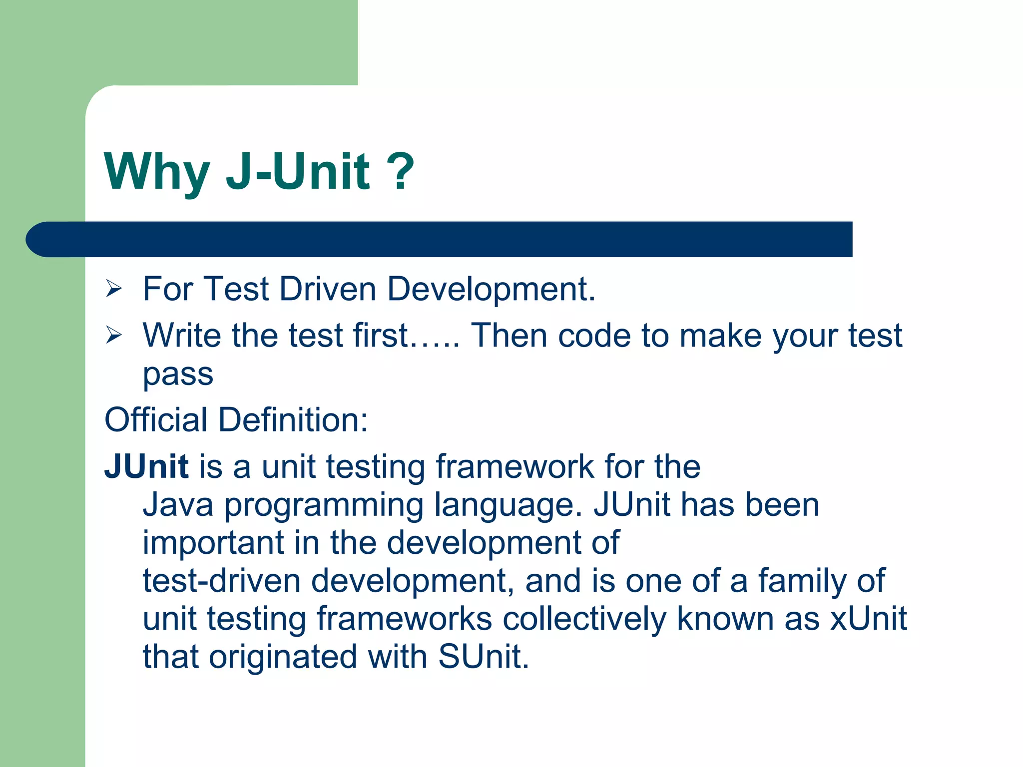 Why J-Unit ? For Test Driven Development. Write the test first….. Then code to make your test pass Official Definition: JUnit  is a  unit testing   framework  for the  Java programming language . JUnit has been important in the development of  test-driven development , and is one of a family of unit testing frameworks collectively known as  xUnit  that originated with  SUnit . 