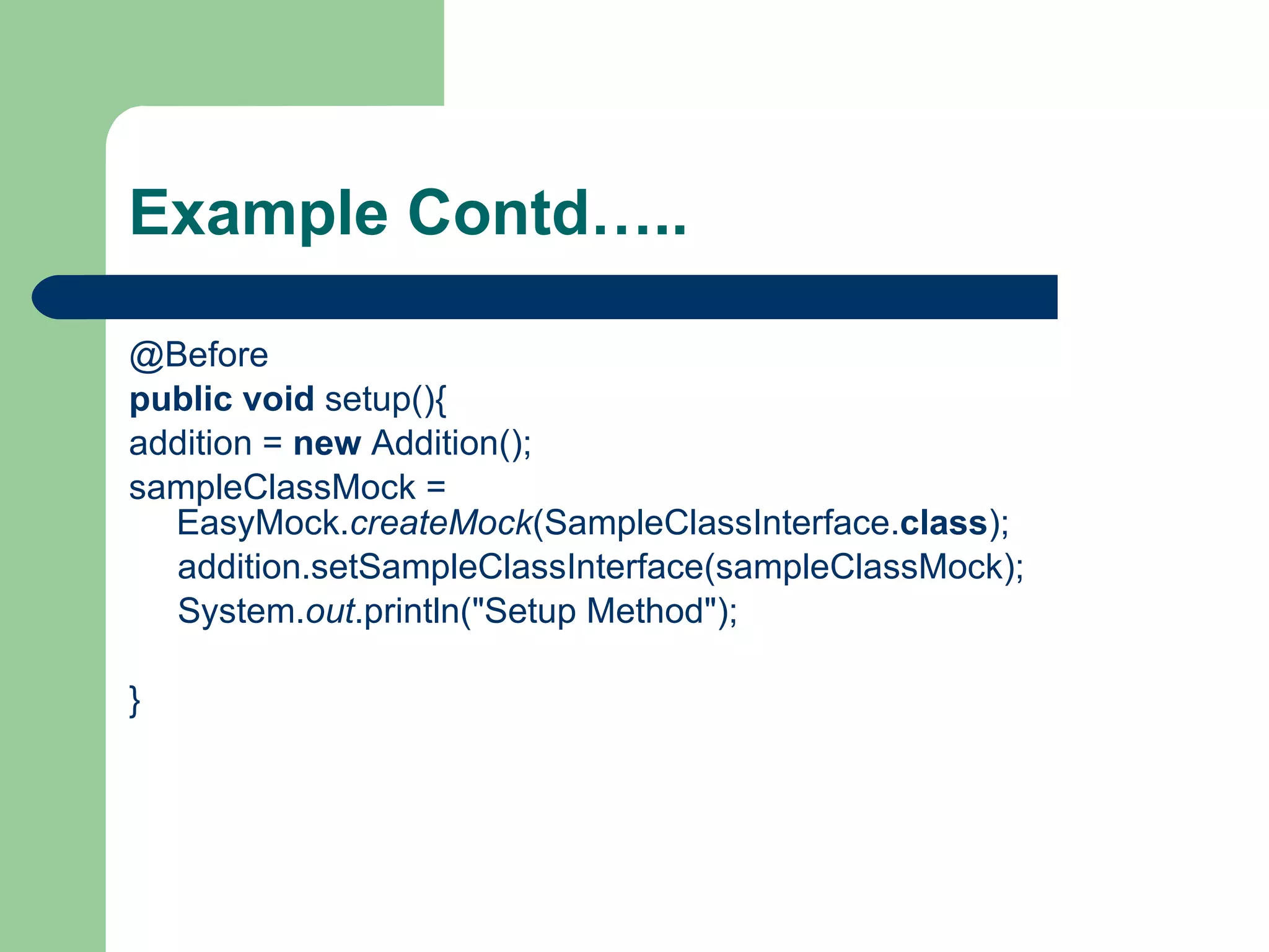 Example Contd….. @Before public   void  setup(){ addition =  new  Addition();  sampleClassMock = EasyMock. createMock (SampleClassInterface. class ); addition.setSampleClassInterface(sampleClassMock); System. out .println(&quot;Setup Method&quot;); } 