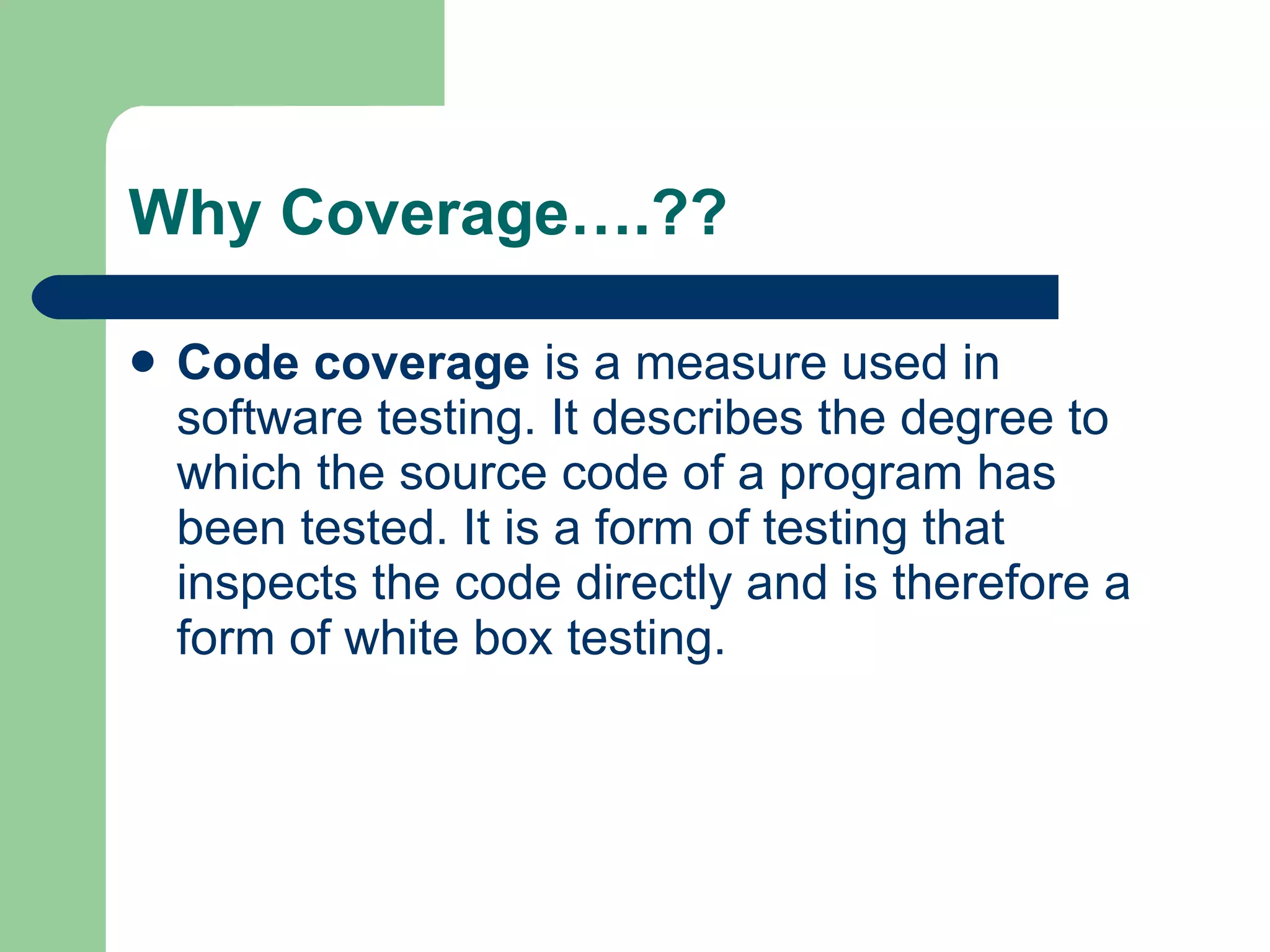 Why Coverage….?? Code coverage  is a measure used in  software testing . It describes the degree to which the  source code  of a  program  has been tested. It is a form of testing that inspects the code directly and is therefore a form of  white box testing .  