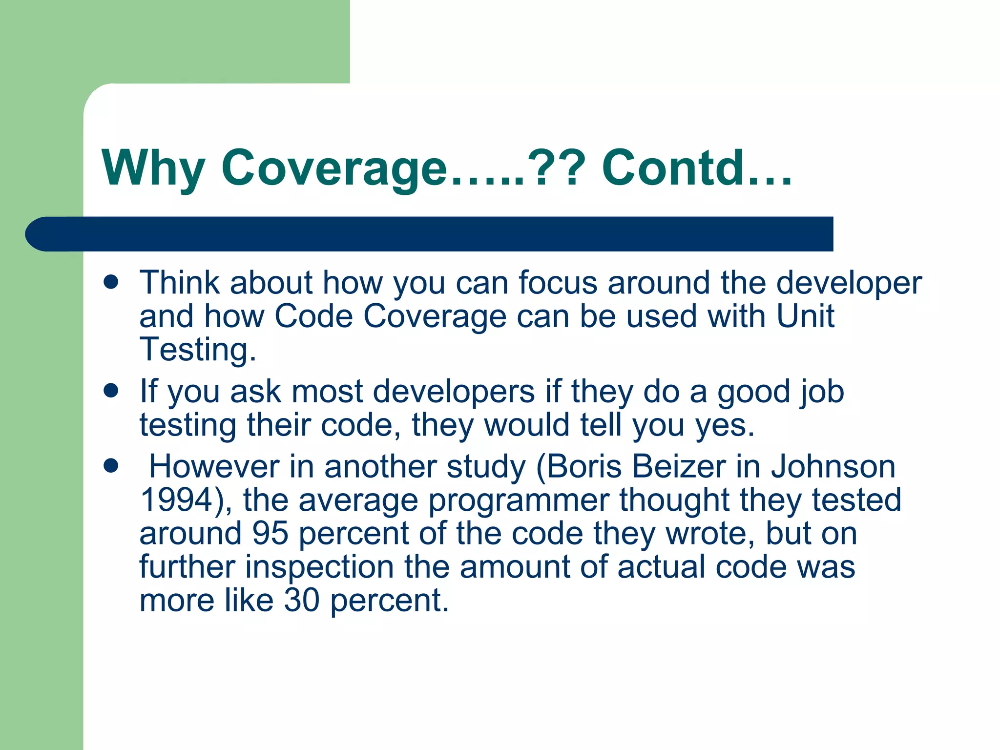 Why Coverage…..?? Contd… Think about how you can focus around the developer and how Code Coverage can be used with Unit Testing.  If you ask most developers if they do a good job testing their code, they would tell you yes. However in another study (Boris Beizer in Johnson 1994), the average programmer thought they tested around 95 percent of the code they wrote, but on further inspection the amount of actual code was more like 30 percent.  