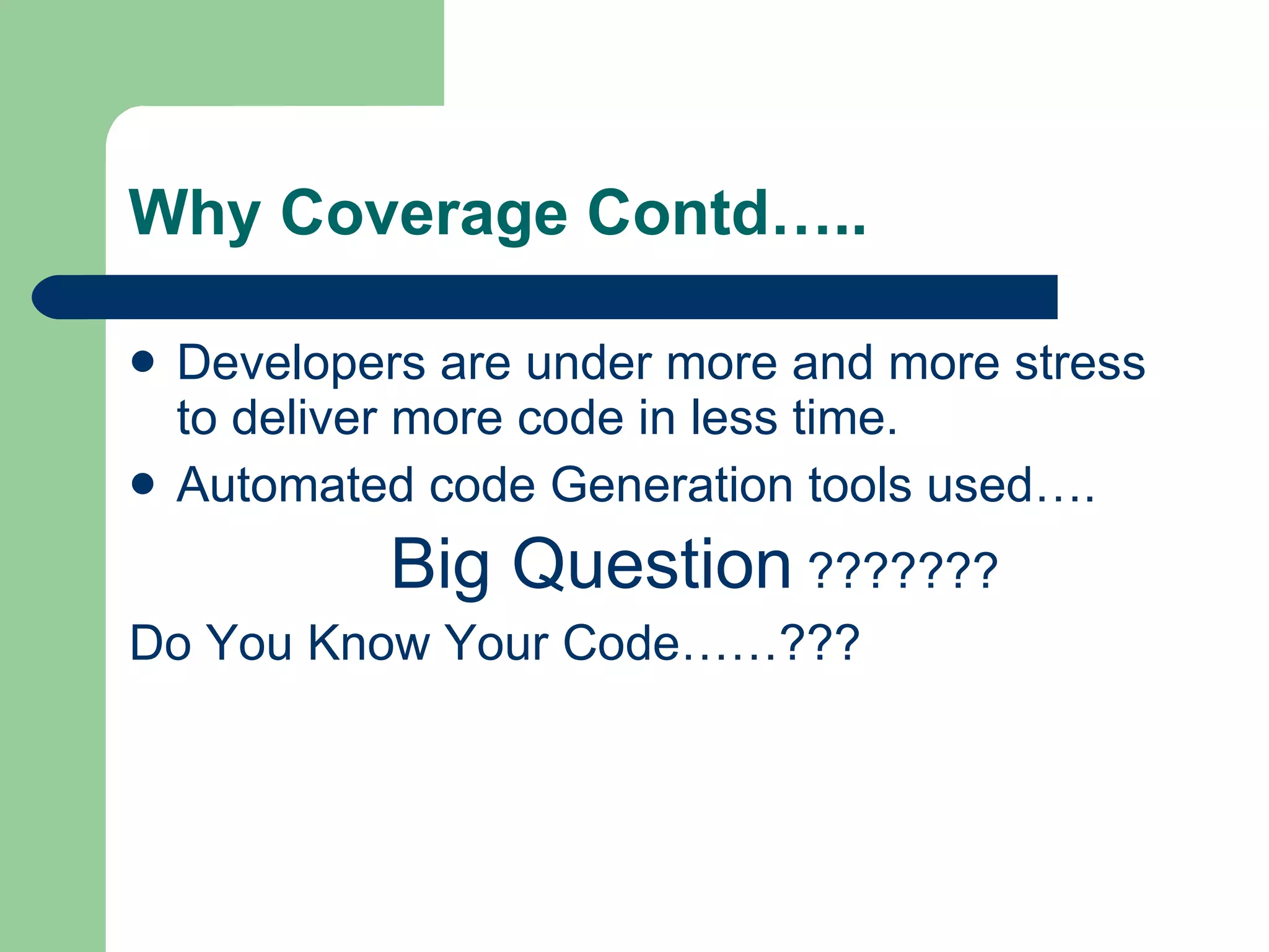 Why Coverage Contd….. Developers are under more and more stress to deliver more code in less time. Automated code Generation tools used…. Big Question  ??????? Do You Know Your Code……??? 