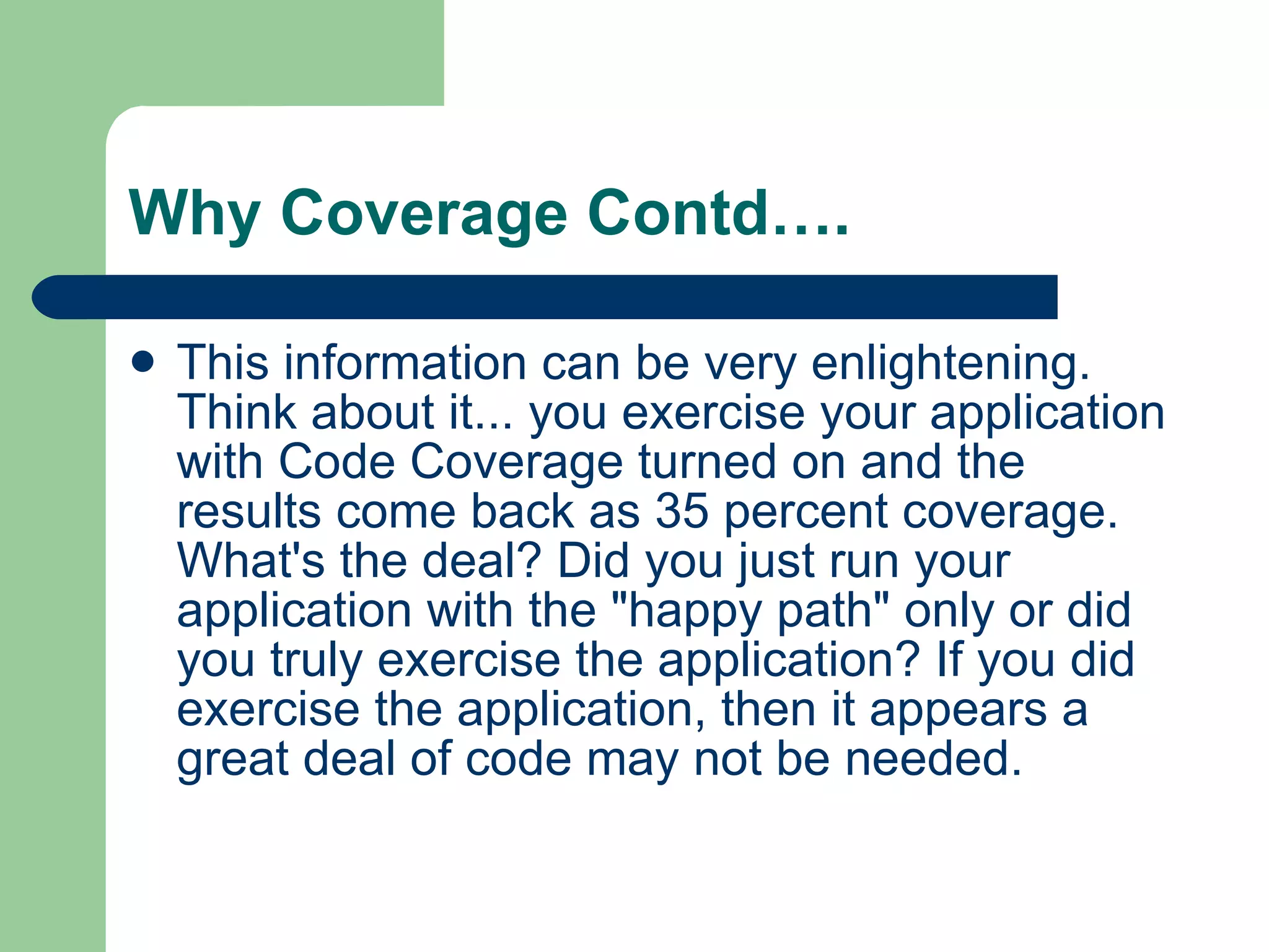 Why Coverage Contd…. This information can be very enlightening. Think about it... you exercise your application with Code Coverage turned on and the results come back as 35 percent coverage. What's the deal? Did you just run your application with the &quot;happy path&quot; only or did you truly exercise the application? If you did exercise the application, then it appears a great deal of code may not be needed.  