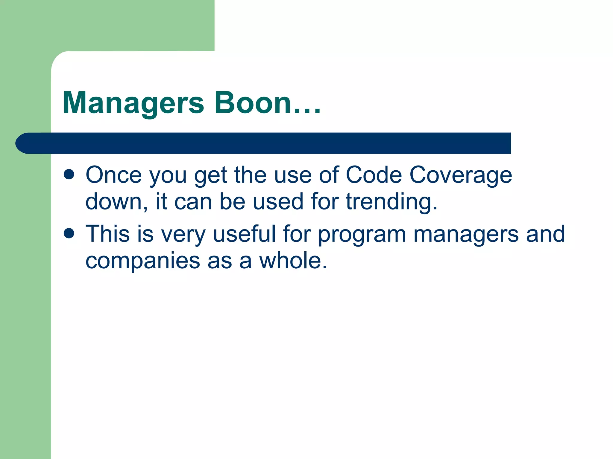 Managers Boon… Once you get the use of Code Coverage down, it can be used for trending.  This is very useful for program managers and companies as a whole. 