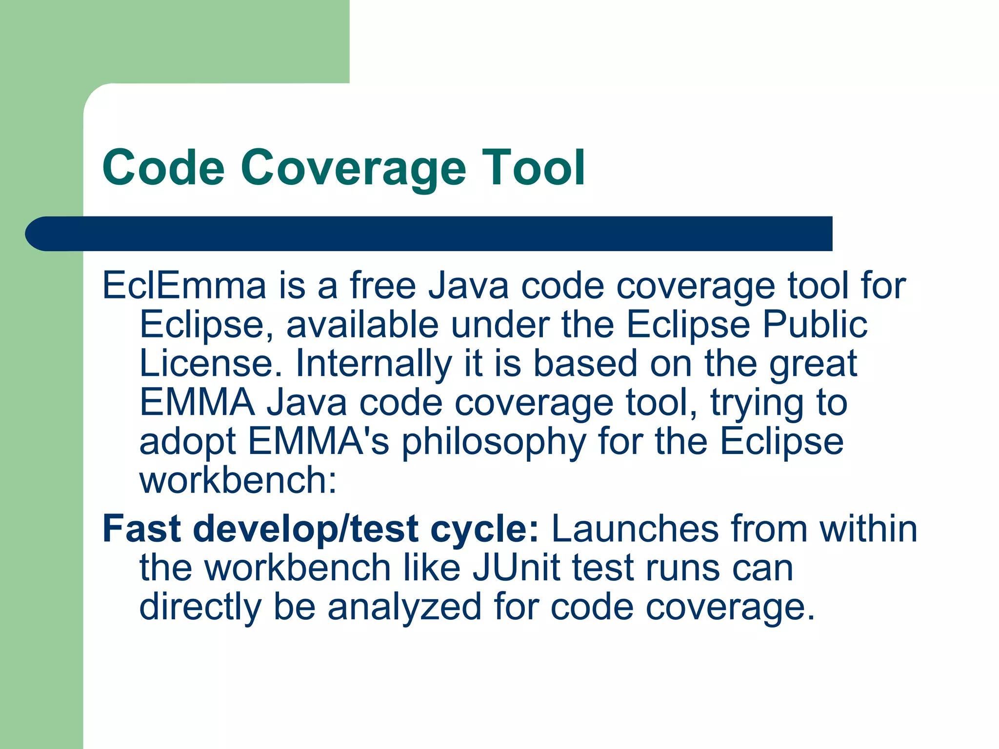 Code Coverage Tool EclEmma is a free Java code coverage tool for Eclipse, available under the Eclipse Public License. Internally it is based on the great EMMA Java code coverage tool, trying to adopt EMMA's philosophy for the Eclipse workbench: Fast develop/test cycle:  Launches from within the workbench like JUnit test runs can directly be analyzed for code coverage.  