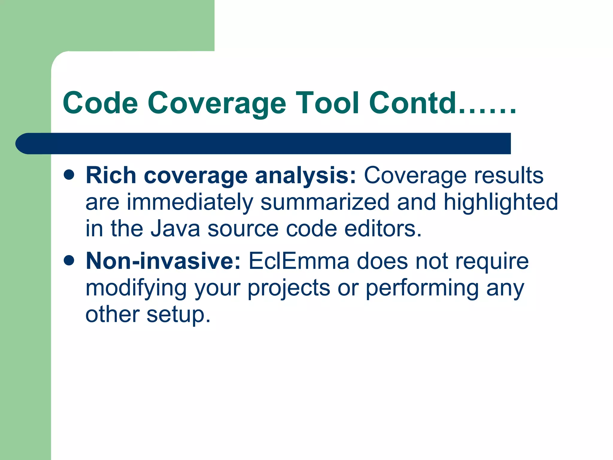 Code Coverage Tool Contd…… Rich coverage analysis:  Coverage results are immediately summarized and highlighted in the Java  source code  editors.  Non-invasive:  EclEmma does not require modifying your projects or performing any other setup.  