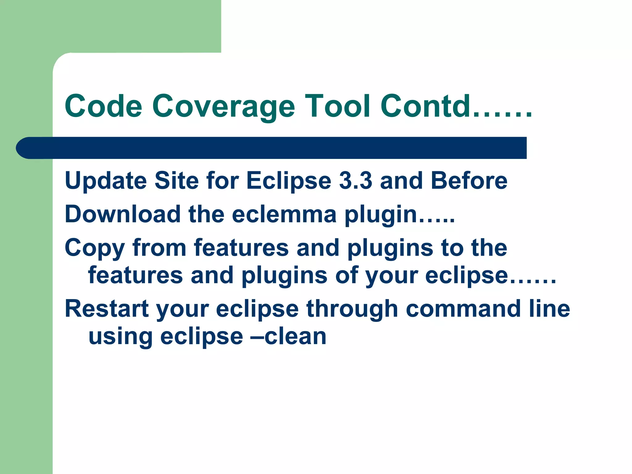 Code Coverage Tool Contd…… Update Site for Eclipse 3.3 and Before Download the eclemma plugin….. Copy from features and plugins to the features and plugins of your eclipse…… Restart your eclipse through command line using eclipse –clean  