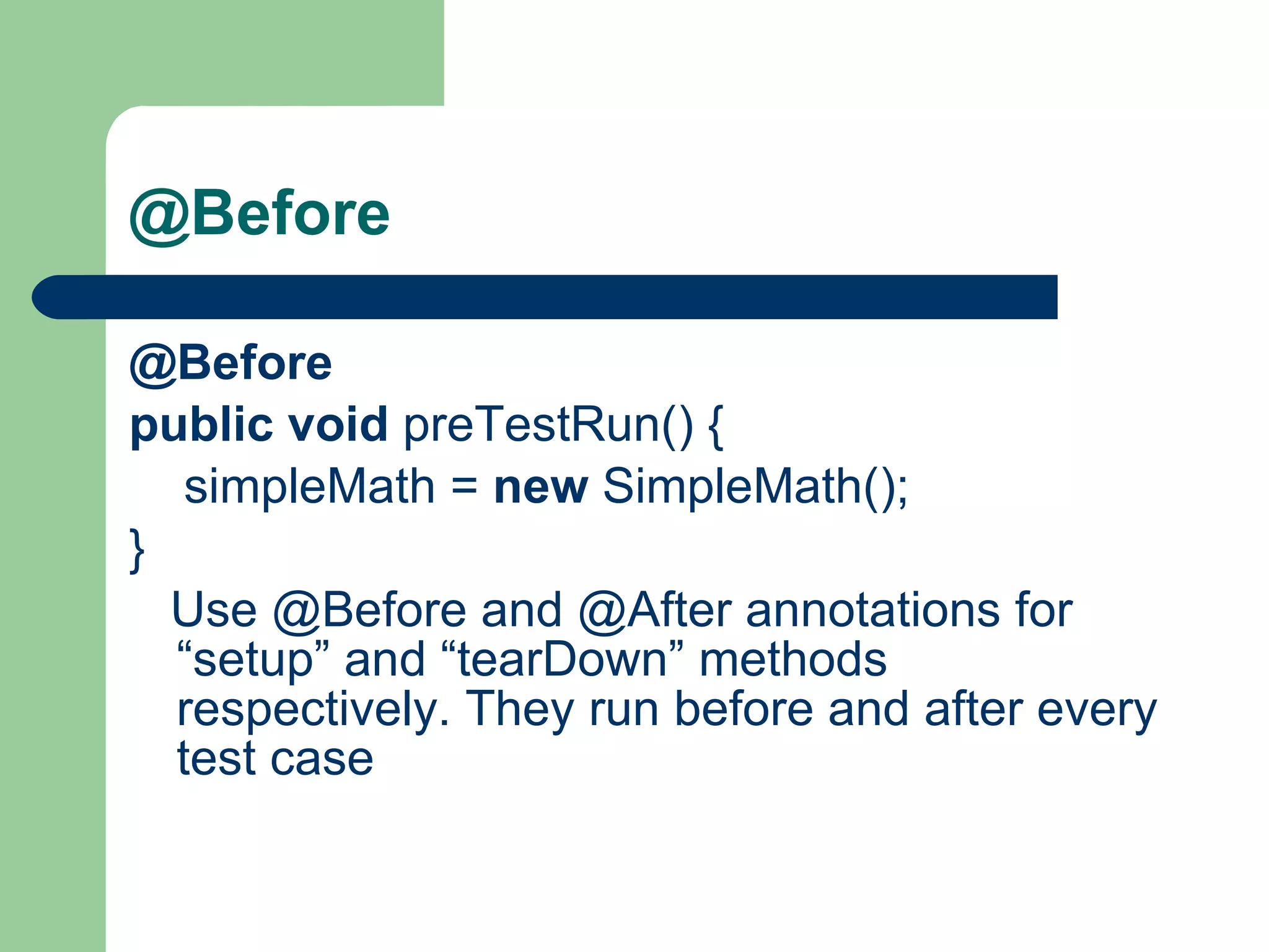 @Before   @Before     public   void  preTestRun() {          simpleMath =  new  SimpleMath();     }         Use @Before and @After annotations for “setup” and “tearDown” methods respectively. They run before and after every test case  
