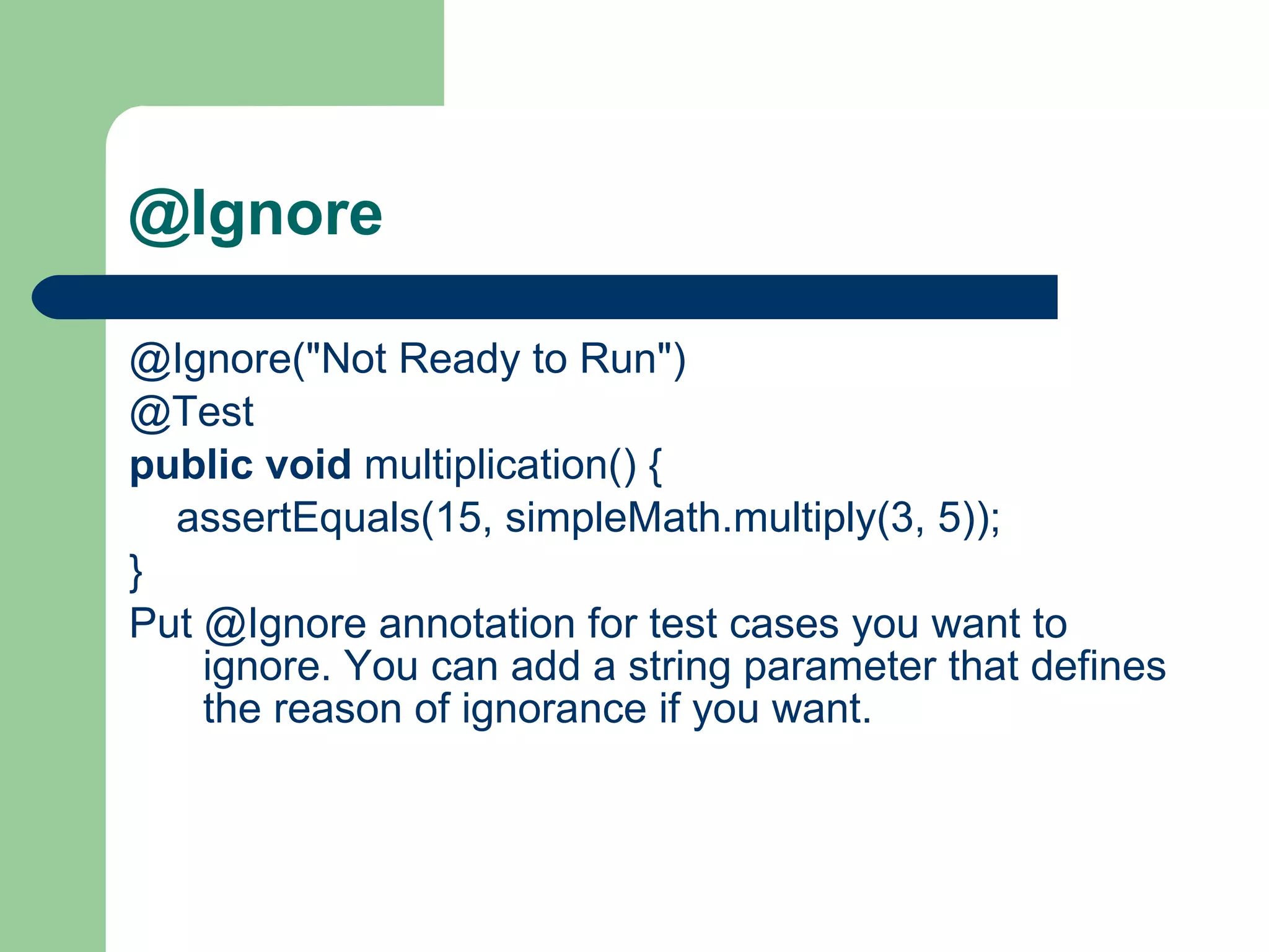 @Ignore @Ignore(&quot;Not Ready to Run&quot;)     @Test    public   void  multiplication() {          assertEquals(15, simpleMath.multiply(3, 5));     }    Put @Ignore annotation for test cases you want to ignore.   You can add a string parameter that defines the reason of ignorance if you want. 
