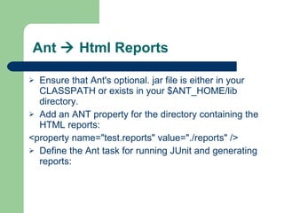Ant    Html Reports Ensure that Ant's optional. jar file is either in your CLASSPATH or exists in your $ANT_HOME/lib directory. Add an ANT property for the directory containing the HTML reports: <property name="test.reports" value="./reports" />  Define the Ant task for running JUnit and generating reports:  