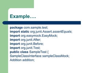 Example…. package  com.sample.test; import   static  org.junit.Assert. assertEquals ; import  org.easymock.EasyMock; import  org.junit.After; import  org.junit.Before; import  org.junit.Test; public   class  SampleTest { SampleClassInterface sampleClassMock; Addition addition; 