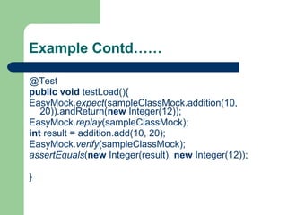 Example Contd…… @Test public   void  testLoad(){ EasyMock. expect (sampleClassMock.addition(10, 20)).andReturn( new  Integer(12)); EasyMock. replay (sampleClassMock); int  result = addition.add(10, 20); EasyMock. verify (sampleClassMock); assertEquals ( new  Integer(result),  new  Integer(12)); } 