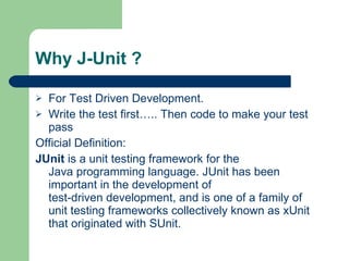 Why J-Unit ? For Test Driven Development. Write the test first….. Then code to make your test pass Official Definition: JUnit  is a  unit testing   framework  for the  Java programming language . JUnit has been important in the development of  test-driven development , and is one of a family of unit testing frameworks collectively known as  xUnit  that originated with  SUnit . 