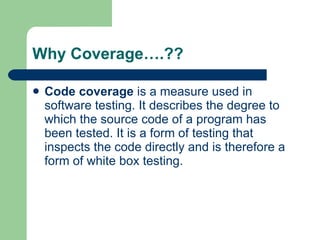 Why Coverage….?? Code coverage  is a measure used in  software testing . It describes the degree to which the  source code  of a  program  has been tested. It is a form of testing that inspects the code directly and is therefore a form of  white box testing .  