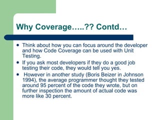 Why Coverage…..?? Contd… Think about how you can focus around the developer and how Code Coverage can be used with Unit Testing.  If you ask most developers if they do a good job testing their code, they would tell you yes. However in another study (Boris Beizer in Johnson 1994), the average programmer thought they tested around 95 percent of the code they wrote, but on further inspection the amount of actual code was more like 30 percent.  