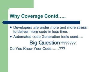 Why Coverage Contd….. Developers are under more and more stress to deliver more code in less time. Automated code Generation tools used…. Big Question  ??????? Do You Know Your Code……??? 