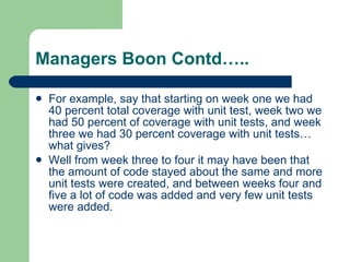 Managers Boon Contd….. For example, say that starting on week one we had 40 percent total coverage with unit test, week two we had 50 percent of coverage with unit tests, and week three we had 30 percent coverage with unit tests… what gives?  Well from week three to four it may have been that the amount of code stayed about the same and more unit tests were created, and between weeks four and five a lot of code was added and very few unit tests were added. 