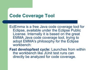 Code Coverage Tool EclEmma is a free Java code coverage tool for Eclipse, available under the Eclipse Public License. Internally it is based on the great EMMA Java code coverage tool, trying to adopt EMMA's philosophy for the Eclipse workbench: Fast develop/test cycle:  Launches from within the workbench like JUnit test runs can directly be analyzed for code coverage.  