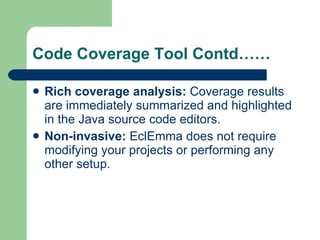 Code Coverage Tool Contd…… Rich coverage analysis:  Coverage results are immediately summarized and highlighted in the Java  source code  editors.  Non-invasive:  EclEmma does not require modifying your projects or performing any other setup.  