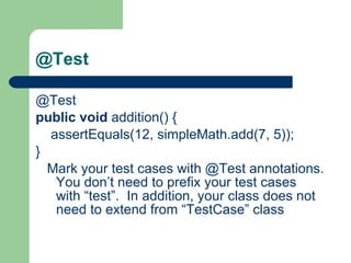 @Test @Test    public   void  addition() {          assertEquals(12, simpleMath.add(7, 5));     }         Mark your test cases with @Test annotations. You don’t need to prefix your test cases with “test”.  In addition, your class does not need to extend from “TestCase” class  