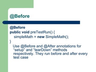 @Before   @Before     public   void  preTestRun() {          simpleMath =  new  SimpleMath();     }         Use @Before and @After annotations for “setup” and “tearDown” methods respectively. They run before and after every test case  