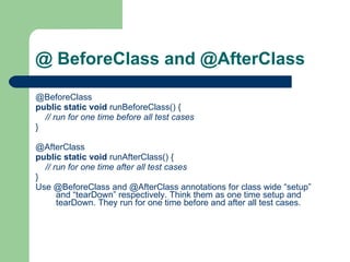 @ BeforeClass and @AfterClass @BeforeClass    public   static   void  runBeforeClass() {          // run for one time before all test cases      }         @AfterClass    public   static   void  runAfterClass() {          // run for one time after all test cases      }    Use @BeforeClass and @AfterClass annotations for class wide “setup” and “tearDown” respectively. Think them as one time setup and tearDown. They run for one time before and after all test cases.  